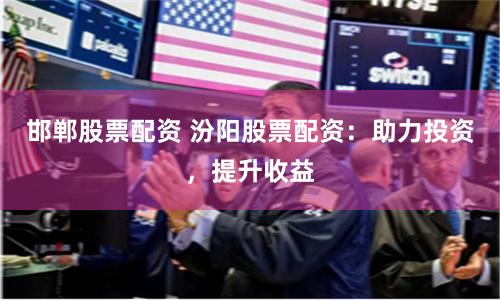 邯郸股票配资 汾阳股票配资：助力投资，提升收益
