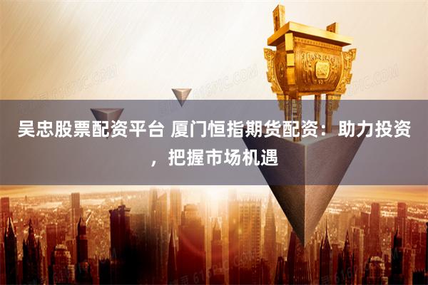 吴忠股票配资平台 厦门恒指期货配资：助力投资，把握市场机遇