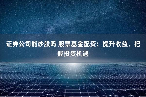 证券公司能炒股吗 股票基金配资：提升收益，把握投资机遇