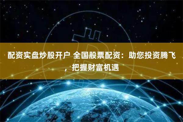 配资实盘炒股开户 全国股票配资：助您投资腾飞，把握财富机遇