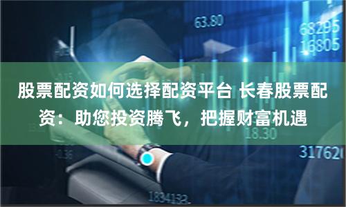 股票配资如何选择配资平台 长春股票配资：助您投资腾飞，把握财富机遇