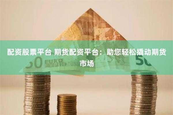配资股票平台 期货配资平台：助您轻松撬动期货市场