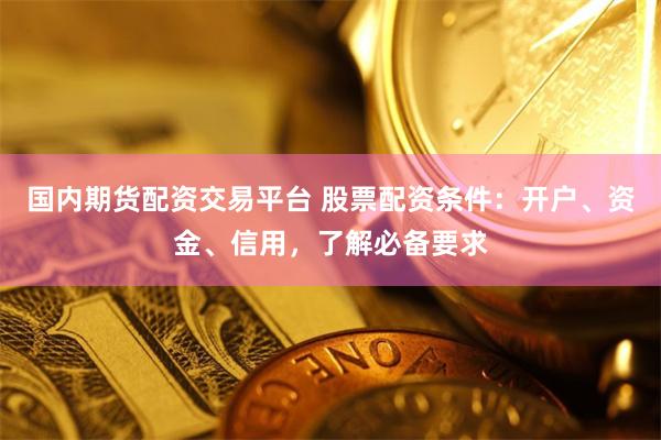 国内期货配资交易平台 股票配资条件：开户、资金、信用，了解必备要求