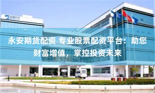 永安期货配资 专业股票配资平台：助您财富增值，掌控投资未来