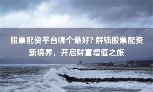 股票配资平台哪个最好? 解锁股票配资新境界,开启财富增值之旅