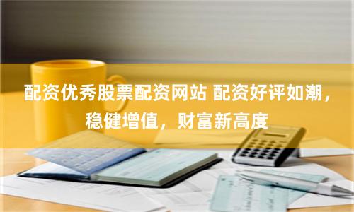 配资优秀股票配资网站 配资好评如潮,稳健增值,财富新高度