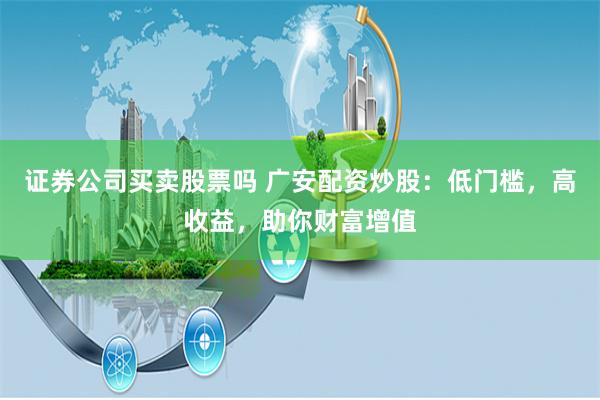 证券公司买卖股票吗 广安配资炒股：低门槛，高收益，助你财富增值