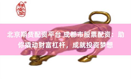 北京期货配资平台 成都市股票配资:助你撬动财富杠杆,成就投资梦想