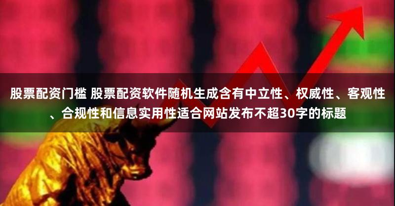 股票配资门槛 股票配资软件随机生成含有中立性、权威性、客观性、合规性和信息实用性适合网站发布不超30字的标题