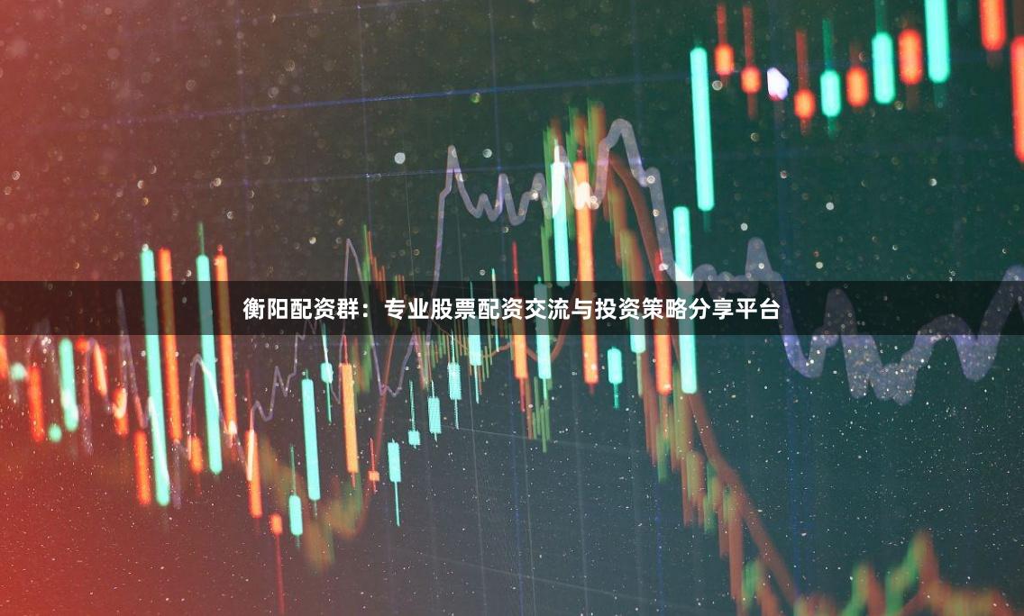 衡阳配资群：专业股票配资交流与投资策略分享平台