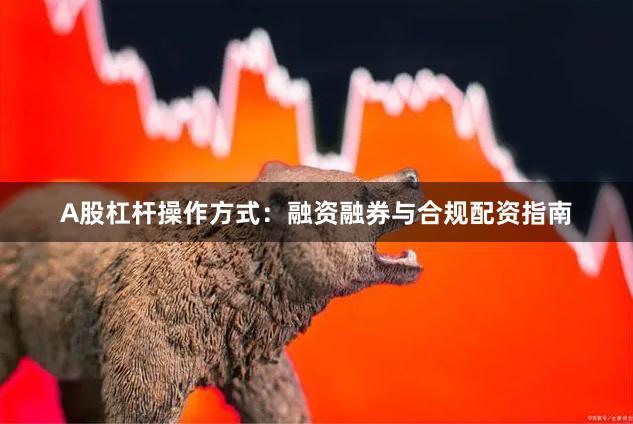 A股杠杆操作方式：融资融券与合规配资指南